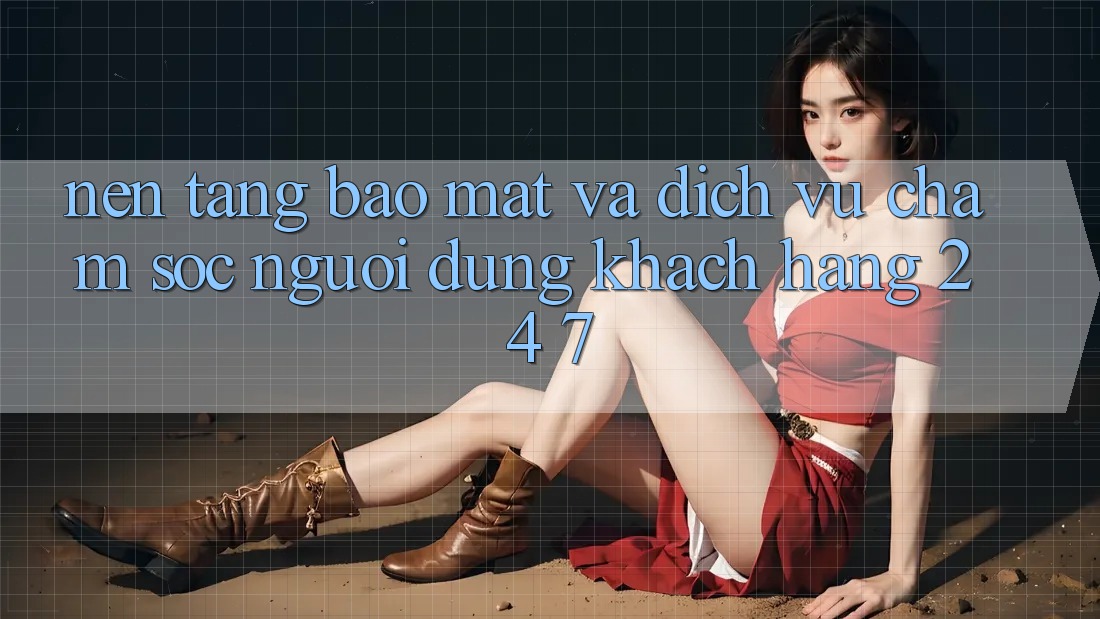 Nền tảng Bảo Mật Và Dịch Vụ Chăm sóc người dùng Khách Hàng 24/7