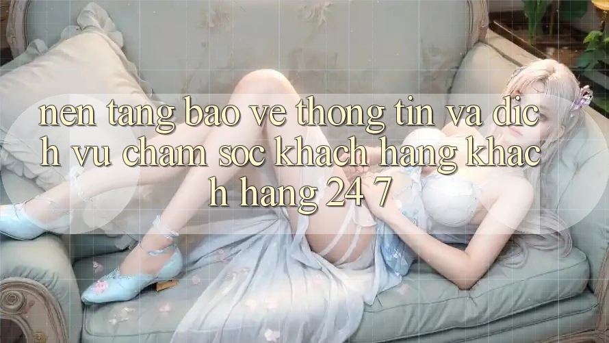 Nền tảng Bảo vệ thông tin Và Dịch Vụ Chăm sóc khách hàng Khách Hàng 24/7