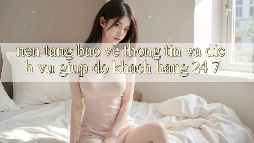 Nền tảng Bảo vệ thông tin Và Dịch Vụ Giúp đỡ Khách Hàng 24/7