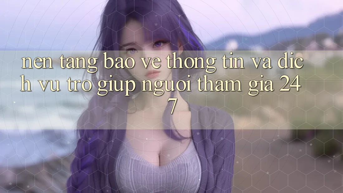 Nền tảng Bảo vệ thông tin Và Dịch Vụ Trợ giúp Người tham gia 24/7 Nền tảng Bảo vệ thông tin Và Dịch Vụ Trợ giúp Người tham gia 24/7