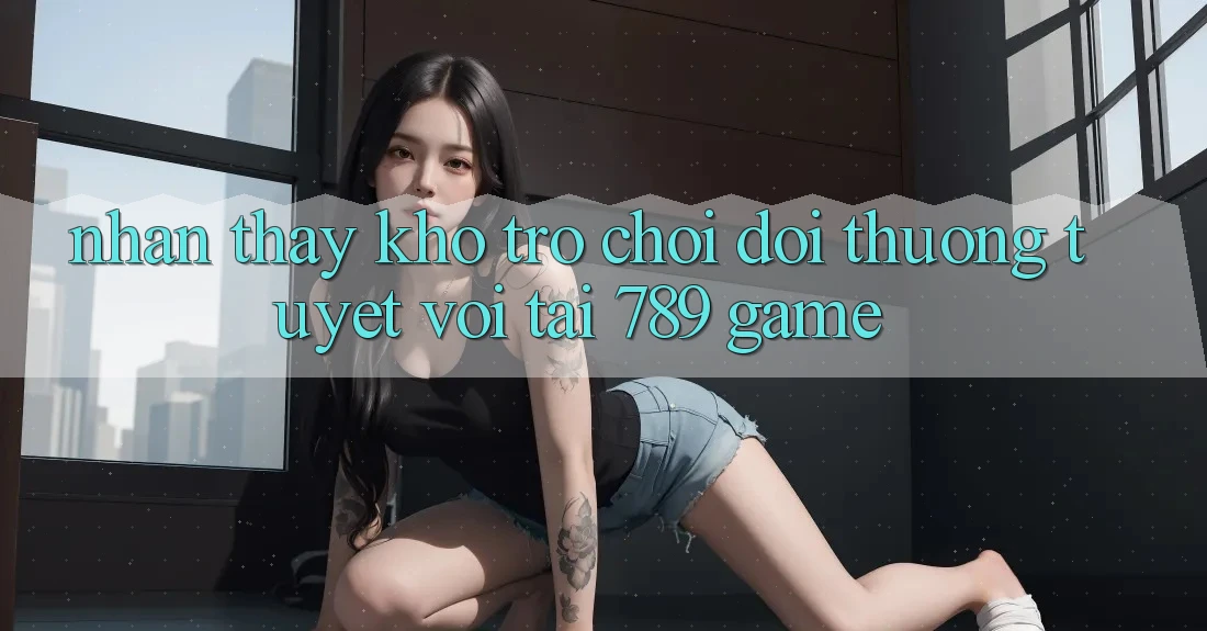 Nhận thấy Kho Trò chơi Đổi Thưởng Tuyệt vời Tại 789 Game Nhận thấy Kho Trò chơi Đổi Thưởng Tuyệt vời Tại 789 Game