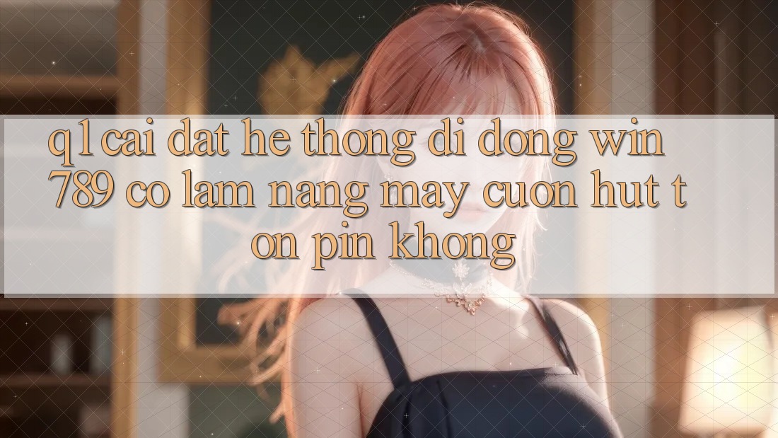 Q1: Cài đặt hệ thống di động Win 789 có làm nặng máy cuốn hút tốn pin không? Q1: Cài đặt hệ thống di động Win 789 có làm nặng máy cuốn hút tốn pin không?