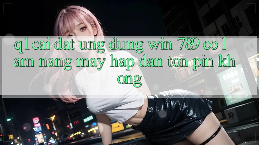 Q1: Cài đặt ứng dụng Win 789 có làm nặng máy hấp dẫn tốn pin không?
