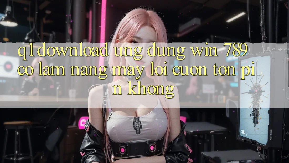 Q1: Download ứng dụng Win 789 có làm nặng máy lôi cuốn tốn pin không?