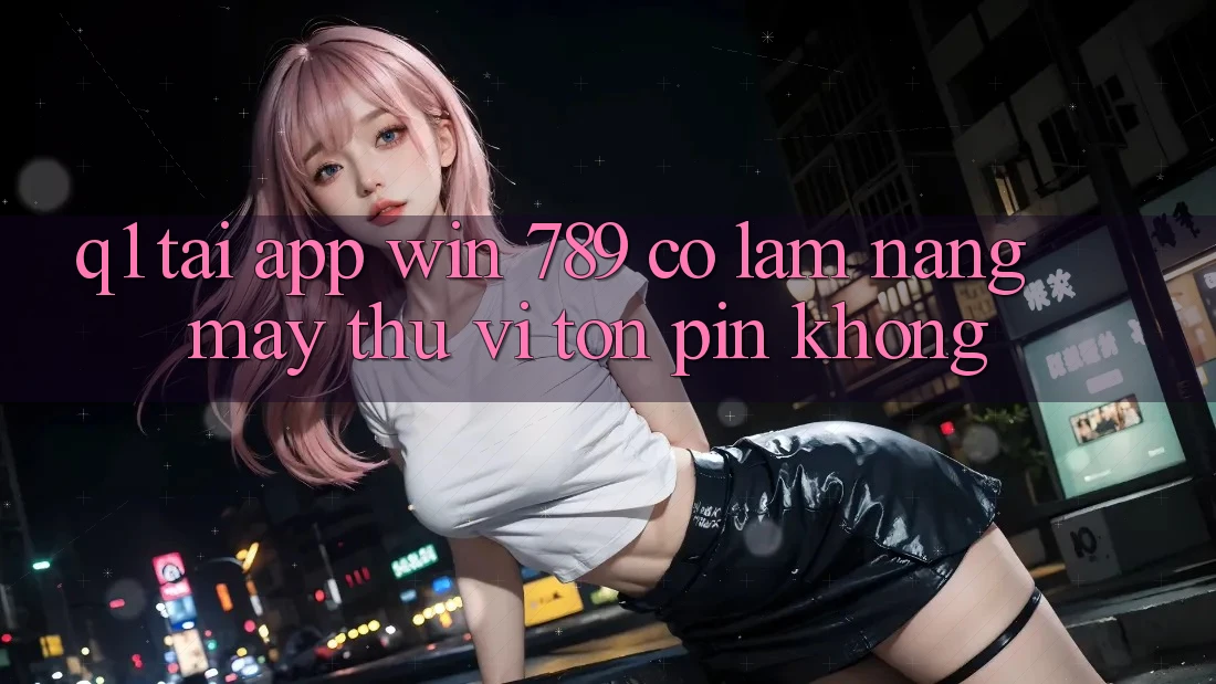 Q1: Tải app Win 789 có làm nặng máy thú vị tốn pin không? Q1: Tải app Win 789 có làm nặng máy thú vị tốn pin không?