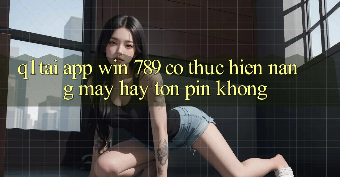 Q1: Tải app Win 789 có thực hiện nặng máy hay tốn pin không?