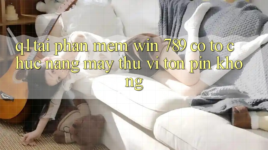 Q1: Tải phần mềm Win 789 có tổ chức nặng máy thú vị tốn pin không? Q1: Tải phần mềm Win 789 có tổ chức nặng máy thú vị tốn pin không?