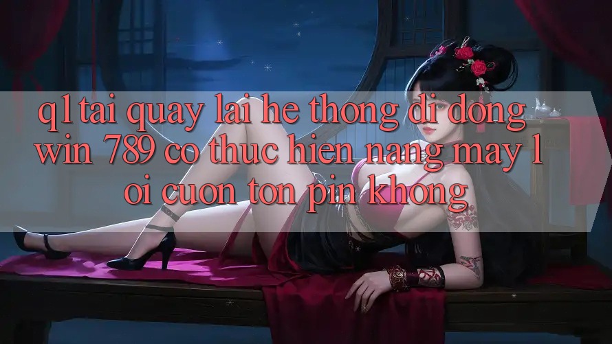Q1: Tải quay lại hệ thống di động Win 789 có thực hiện nặng máy lôi cuốn tốn pin không? Q1: Tải quay lại hệ thống di động Win 789 có thực hiện nặng máy lôi cuốn tốn pin không?