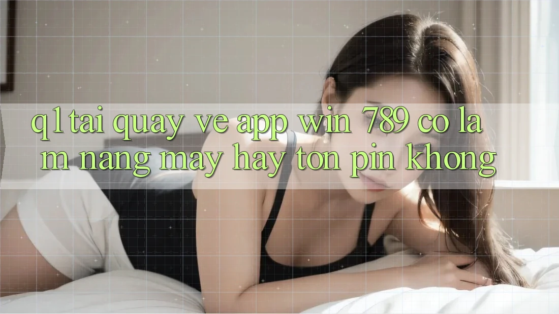 Q1: Tải quay về app Win 789 có làm nặng máy hay tốn pin không?