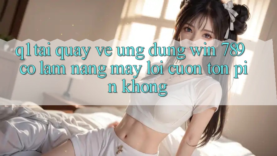 Q1: Tải quay về ứng dụng Win 789 có làm nặng máy lôi cuốn tốn pin không?