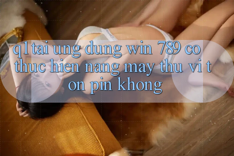 Q1: Tải ứng dụng Win 789 có thực hiện nặng máy thú vị tốn pin không? Q1: Tải ứng dụng Win 789 có thực hiện nặng máy thú vị tốn pin không?
