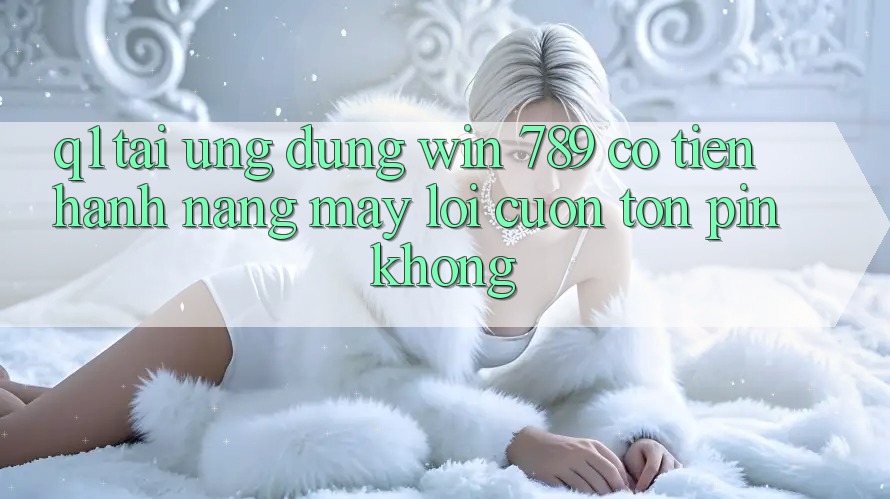 Q1: Tải ứng dụng Win 789 có tiến hành nặng máy lôi cuốn tốn pin không?