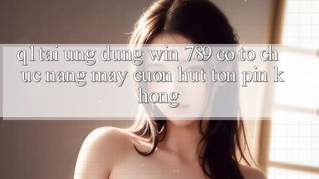 Q1: Tải ứng dụng Win 789 có tổ chức nặng máy cuốn hút tốn pin không? Q1: Tải ứng dụng Win 789 có tổ chức nặng máy cuốn hút tốn pin không?