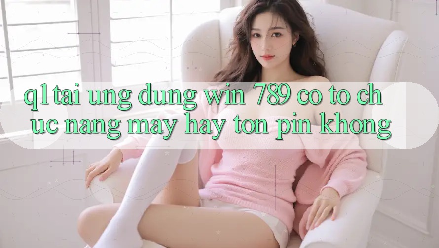Q1: Tải ứng dụng Win 789 có tổ chức nặng máy hay tốn pin không? Q1: Tải ứng dụng Win 789 có tổ chức nặng máy hay tốn pin không?