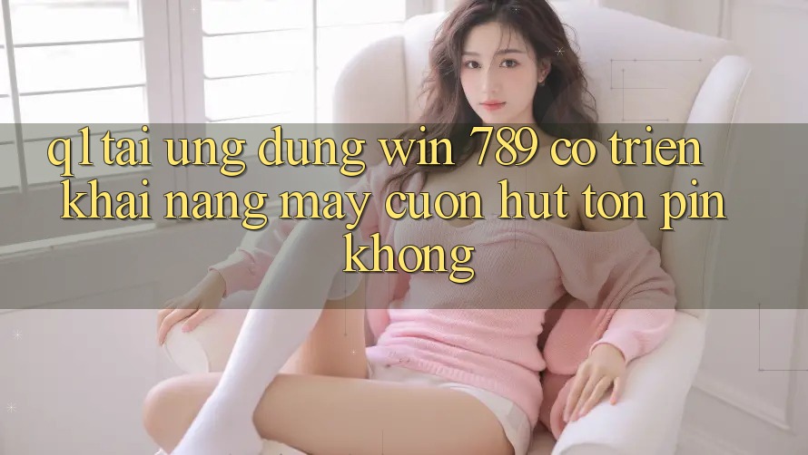 Q1: Tải ứng dụng Win 789 có triển khai nặng máy cuốn hút tốn pin không? Q1: Tải ứng dụng Win 789 có triển khai nặng máy cuốn hút tốn pin không?