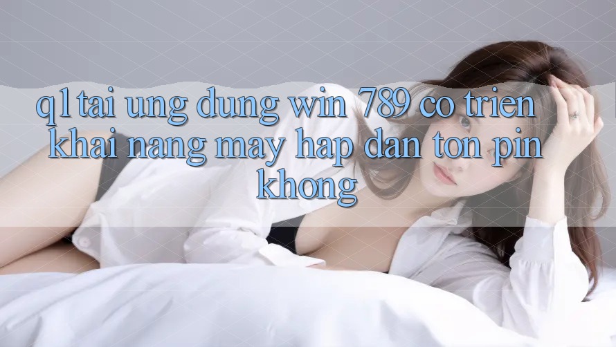 Q1: Tải ứng dụng Win 789 có triển khai nặng máy hấp dẫn tốn pin không?