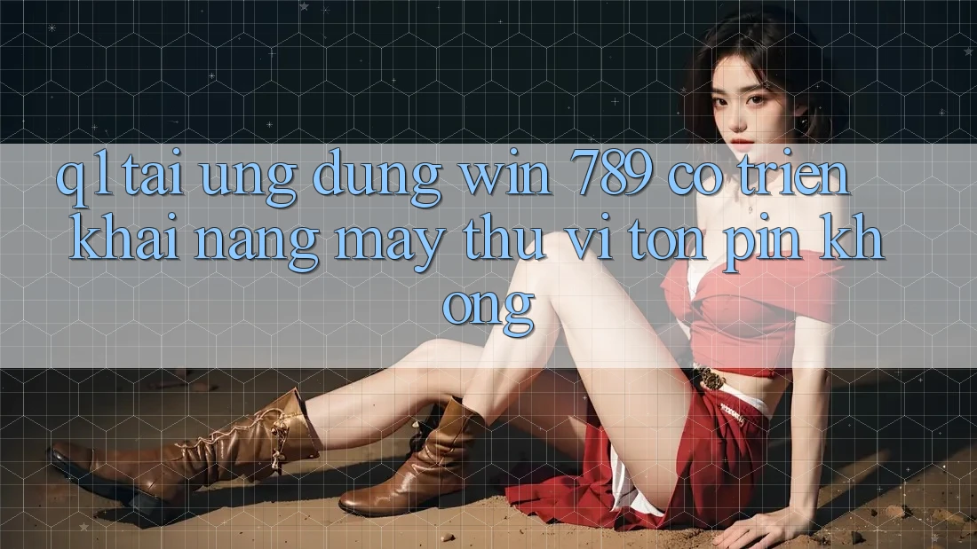 Q1: Tải ứng dụng Win 789 có triển khai nặng máy thú vị tốn pin không?