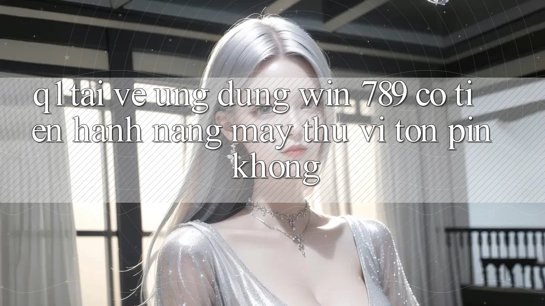 Q1: Tải về ứng dụng Win 789 có tiến hành nặng máy thú vị tốn pin không?