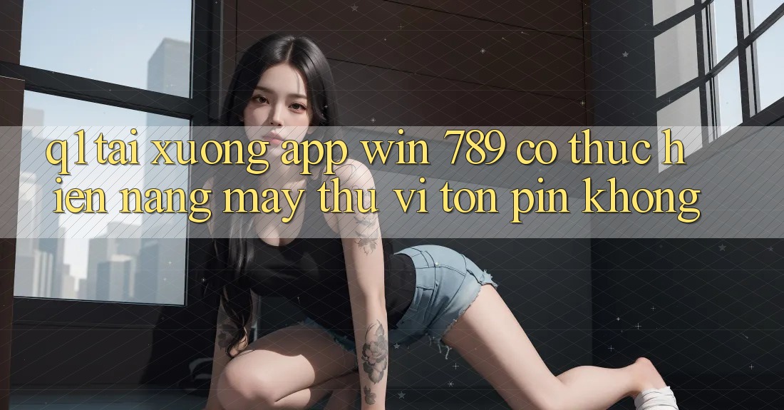 Q1: Tải xuống app Win 789 có thực hiện nặng máy thú vị tốn pin không?