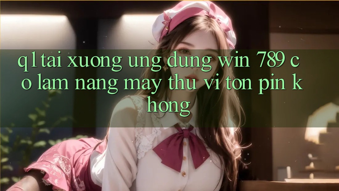 Q1: Tải xuống ứng dụng Win 789 có làm nặng máy thú vị tốn pin không? Q1: Tải xuống ứng dụng Win 789 có làm nặng máy thú vị tốn pin không?