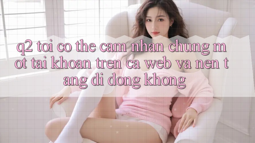 Q2: Tôi có thể cảm nhận chung một tài khoản trên cả web và nền tảng di động không? Q2: Tôi có thể cảm nhận chung một tài khoản trên cả web và nền tảng di động không?