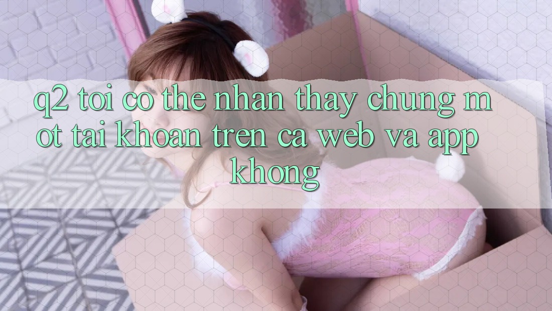 Q2: Tôi có thể nhận thấy chung một tài khoản trên cả web và app không?