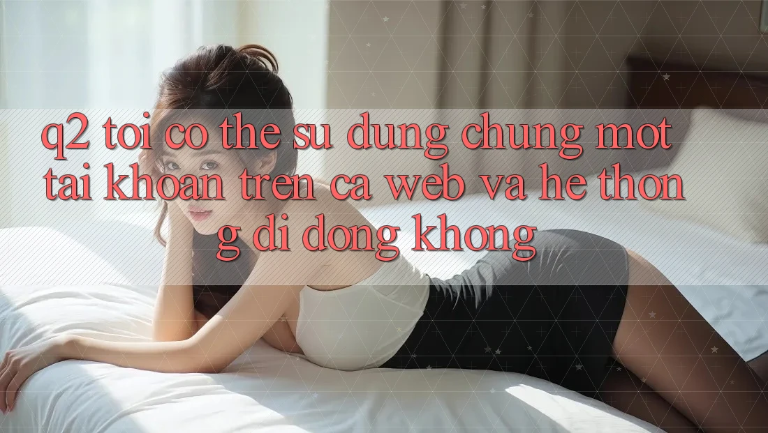 Q2: Tôi có thể sử dụng chung một tài khoản trên cả web và hệ thống di động không?