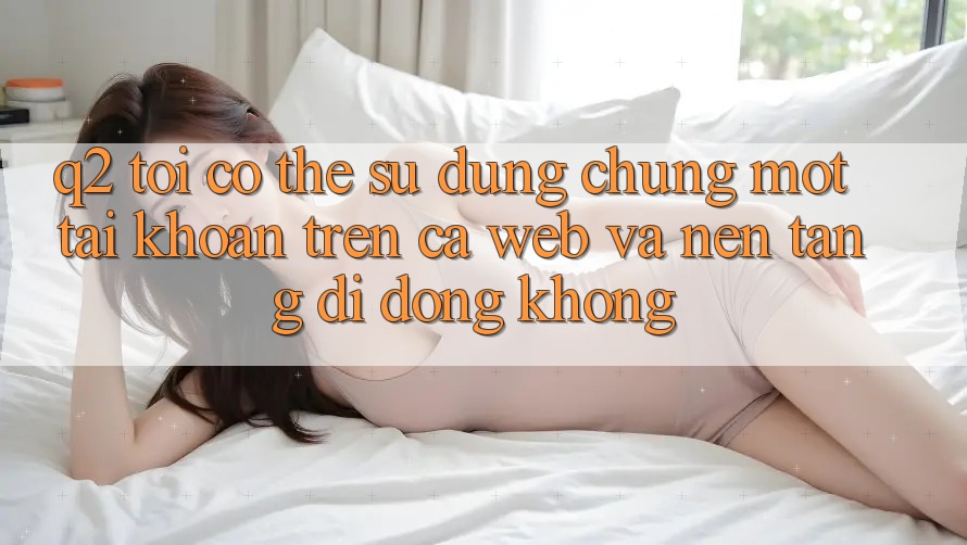 Q2: Tôi có thể sử dụng chung một tài khoản trên cả web và nền tảng di động không? Q2: Tôi có thể sử dụng chung một tài khoản trên cả web và nền tảng di động không?