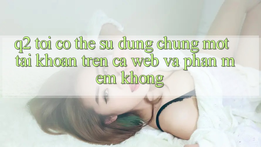 Q2: Tôi có thể sử dụng chung một tài khoản trên cả web và phần mềm không? Q2: Tôi có thể sử dụng chung một tài khoản trên cả web và phần mềm không?