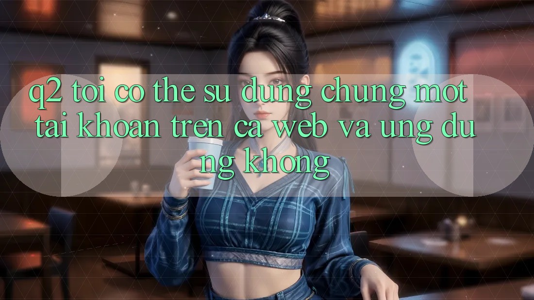 Q2: Tôi có thể sử dụng chung một tài khoản trên cả web và ứng dụng không? Q2: Tôi có thể sử dụng chung một tài khoản trên cả web và ứng dụng không?