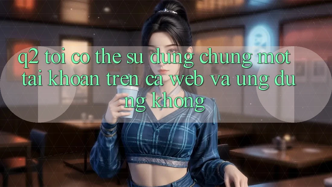 Q2: Tôi có thể sử dụng chung một tài khoản trên cả web và ứng dụng không?