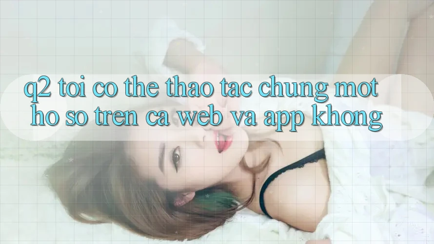 Q2: Tôi có thể thao tác chung một hồ sơ trên cả web và app không?