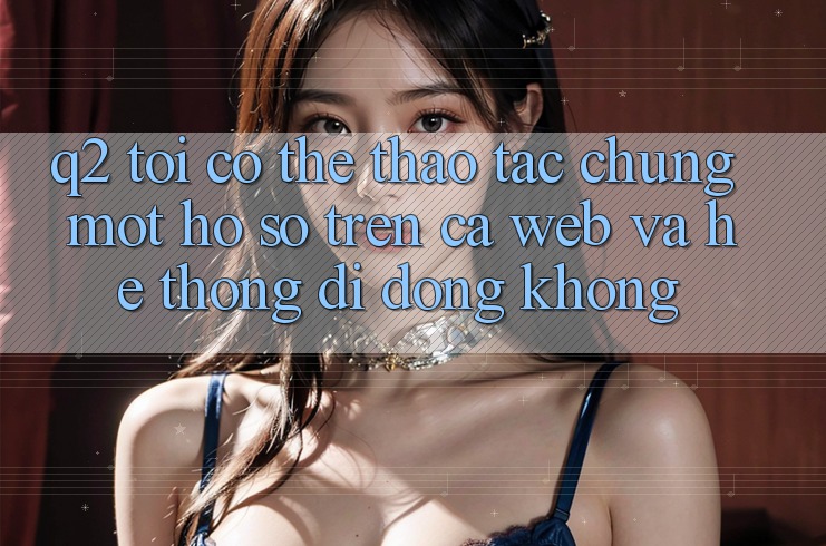 Q2: Tôi có thể thao tác chung một hồ sơ trên cả web và hệ thống di động không?