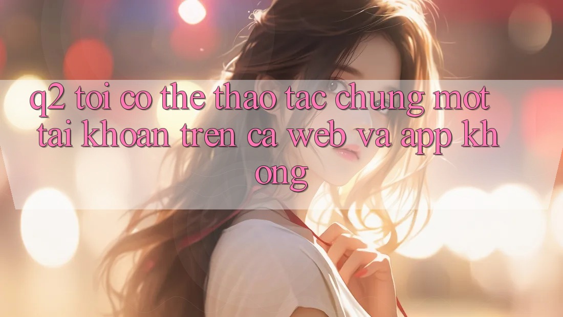 Q2: Tôi có thể thao tác chung một tài khoản trên cả web và app không? Q2: Tôi có thể thao tác chung một tài khoản trên cả web và app không?