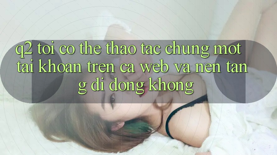 Q2: Tôi có thể thao tác chung một tài khoản trên cả web và nền tảng di động không? Q2: Tôi có thể thao tác chung một tài khoản trên cả web và nền tảng di động không?