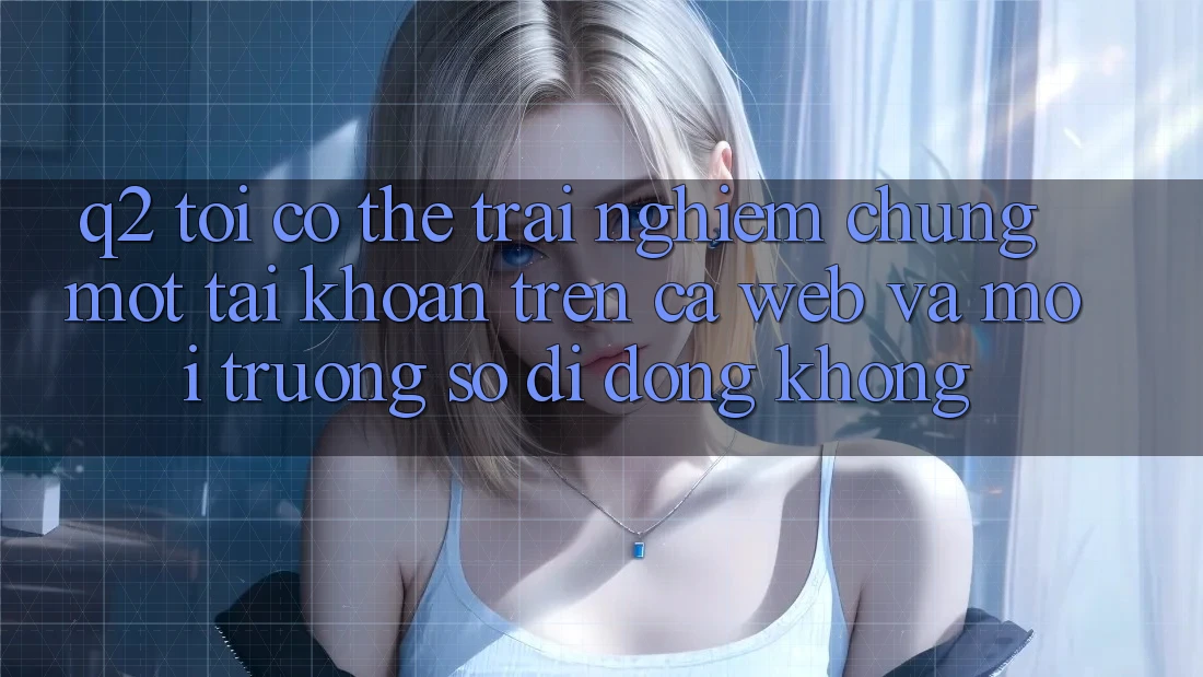 Q2: Tôi có thể trải nghiệm chung một tài khoản trên cả web và môi trường số di động không? Q2: Tôi có thể trải nghiệm chung một tài khoản trên cả web và môi trường số di động không?
