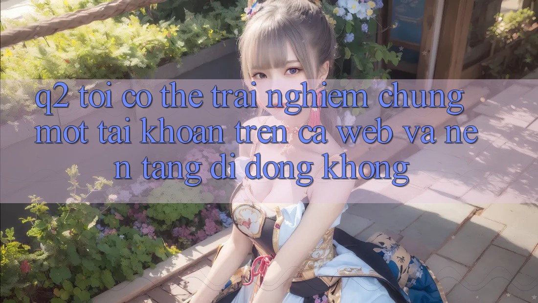 Q2: Tôi có thể trải nghiệm chung một tài khoản trên cả web và nền tảng di động không? Q2: Tôi có thể trải nghiệm chung một tài khoản trên cả web và nền tảng di động không?