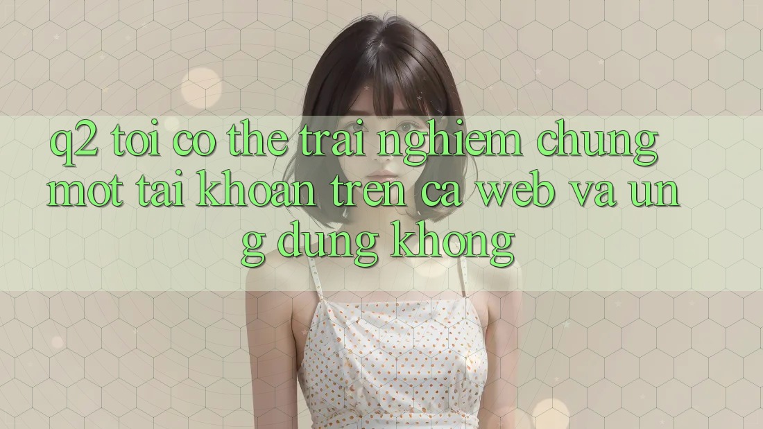 Q2: Tôi có thể trải nghiệm chung một tài khoản trên cả web và ứng dụng không? Q2: Tôi có thể trải nghiệm chung một tài khoản trên cả web và ứng dụng không?