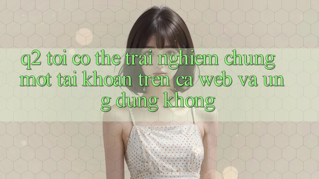 Q2: Tôi có thể trải nghiệm chung một tài khoản trên cả web và ứng dụng không? Q2: Tôi có thể trải nghiệm chung một tài khoản trên cả web và ứng dụng không?
