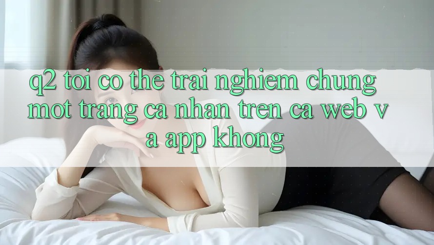 Q2: Tôi có thể trải nghiệm chung một trang cá nhân trên cả web và app không?