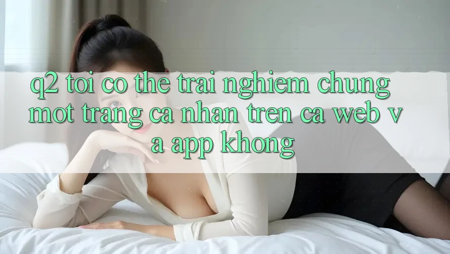 Q2: Tôi có thể trải nghiệm chung một trang cá nhân trên cả web và app không? Q2: Tôi có thể trải nghiệm chung một trang cá nhân trên cả web và app không?