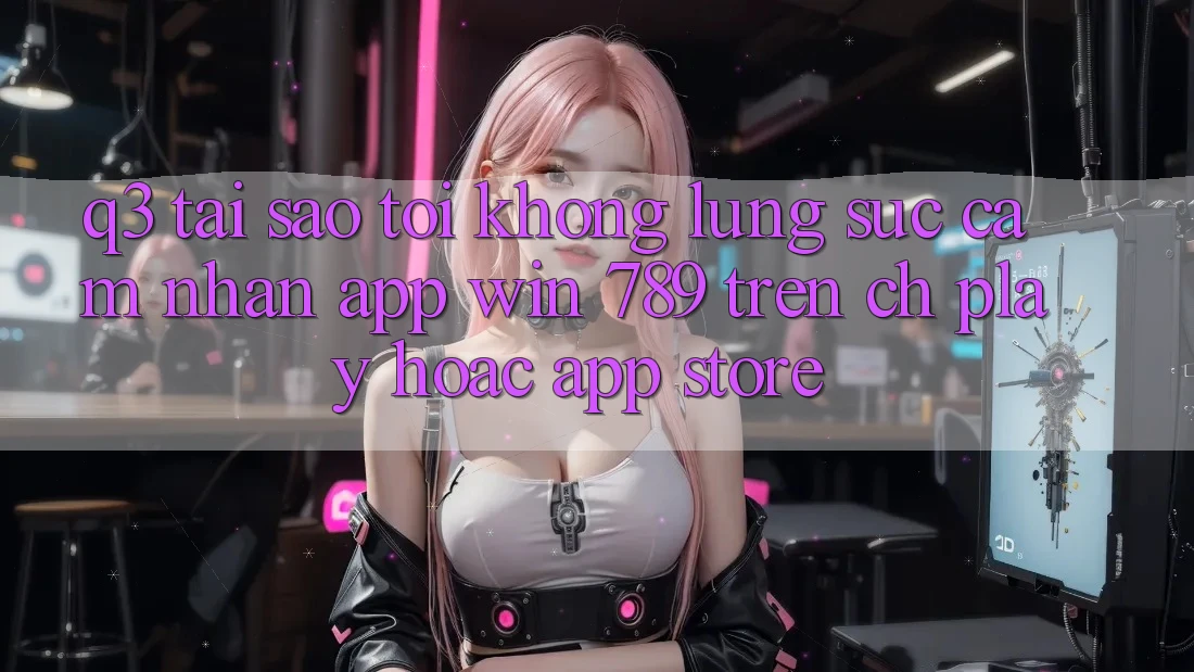 Q3: Tại sao tôi không lùng sục cảm nhận app Win 789 trên CH Play hoặc App Store? Q3: Tại sao tôi không lùng sục cảm nhận app Win 789 trên CH Play hoặc App Store?