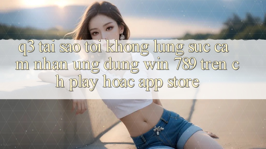 Q3: Tại sao tôi không lùng sục cảm nhận ứng dụng Win 789 trên CH Play hoặc App Store? Q3: Tại sao tôi không lùng sục cảm nhận ứng dụng Win 789 trên CH Play hoặc App Store?