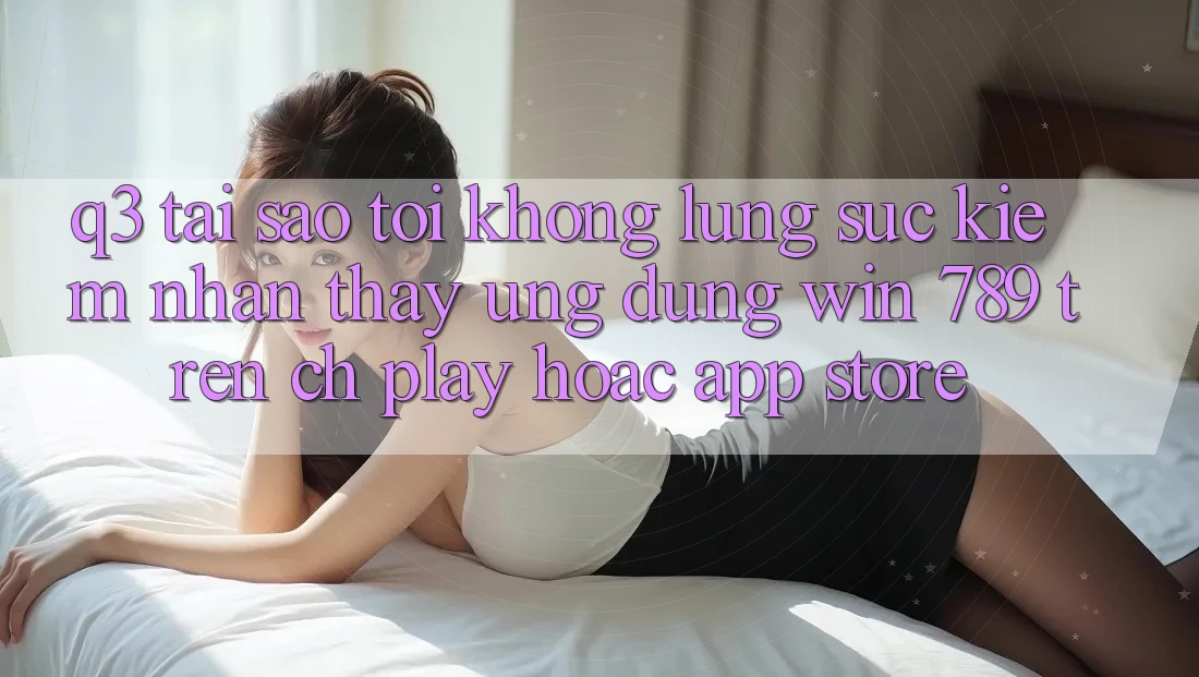 Q3: Tại sao tôi không lùng sục kiếm nhận thấy ứng dụng Win 789 trên CH Play hoặc App Store? Q3: Tại sao tôi không lùng sục kiếm nhận thấy ứng dụng Win 789 trên CH Play hoặc App Store?