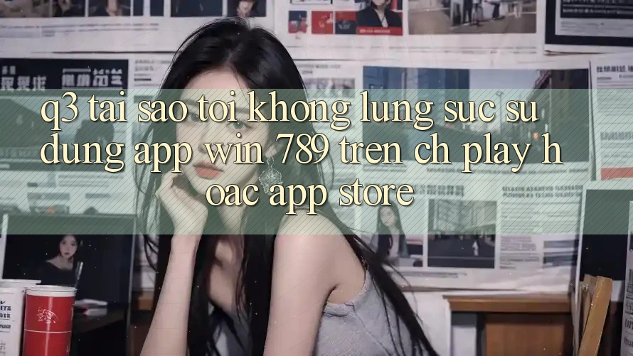 Q3: Tại sao tôi không lùng sục sử dụng app Win 789 trên CH Play hoặc App Store?