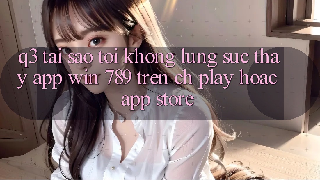 Q3: Tại sao tôi không lùng sục thấy app Win 789 trên CH Play hoặc App Store? Q3: Tại sao tôi không lùng sục thấy app Win 789 trên CH Play hoặc App Store?