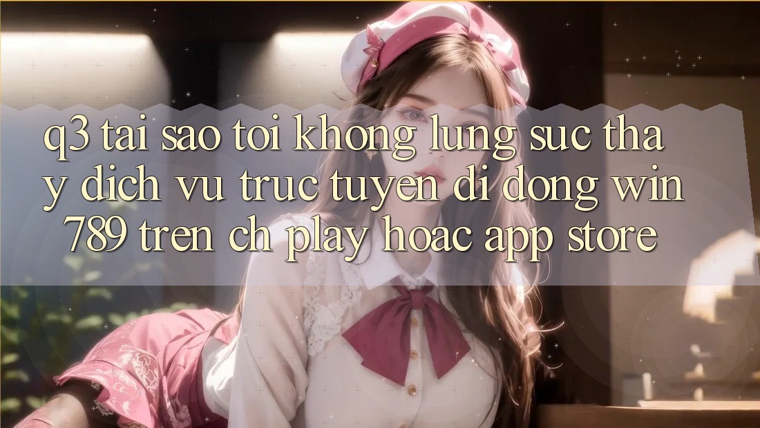 Q3: Tại sao tôi không lùng sục thấy dịch vụ trực tuyến di động Win 789 trên CH Play hoặc App Store?