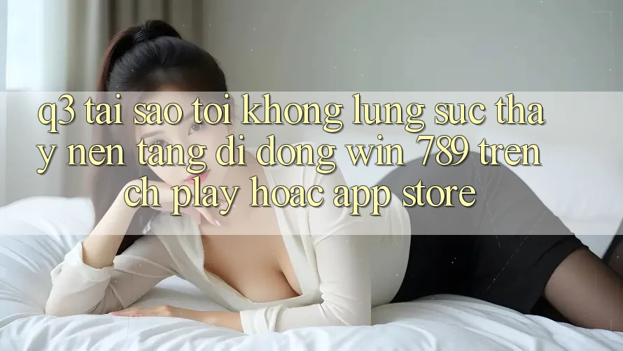 Q3: Tại sao tôi không lùng sục thấy nền tảng di động Win 789 trên CH Play hoặc App Store? Q3: Tại sao tôi không lùng sục thấy nền tảng di động Win 789 trên CH Play hoặc App Store?
