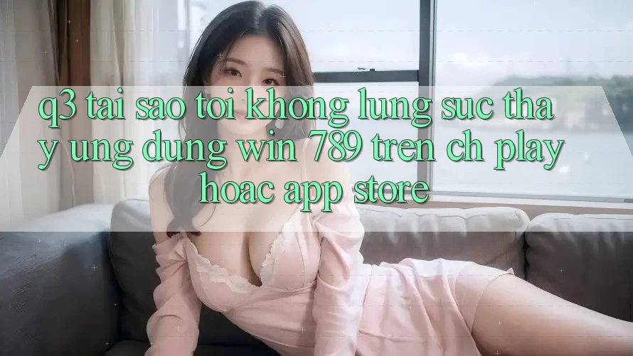 Q3: Tại sao tôi không lùng sục thấy ứng dụng Win 789 trên CH Play hoặc App Store?