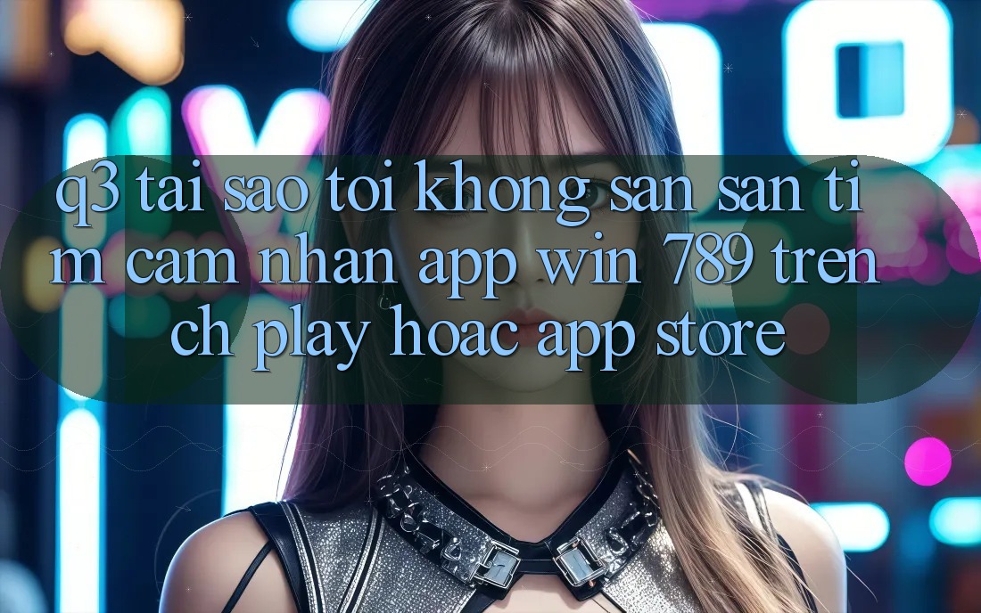 Q3: Tại sao tôi không săn săn tìm cảm nhận app Win 789 trên CH Play hoặc App Store? Q3: Tại sao tôi không săn săn tìm cảm nhận app Win 789 trên CH Play hoặc App Store?